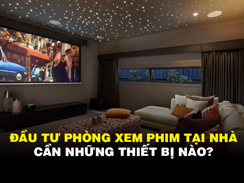 Đầu tư phòng xem phim tại nhà cần những thiết bị nào?