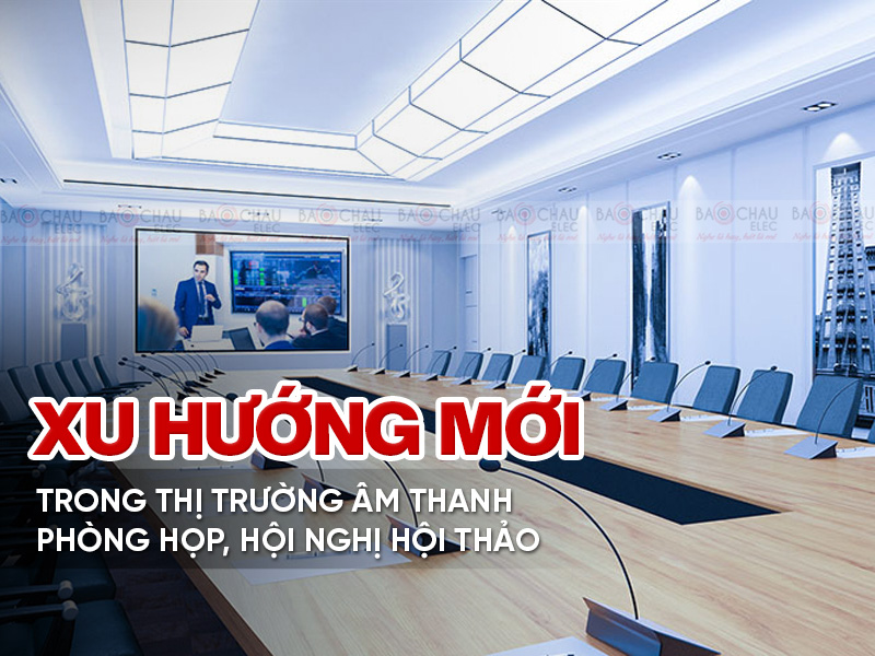 Xu hướng mới trong thị trường âm thanh phòng họp, hội nghị hội thảo - hiện đại, đa tính năng hơn